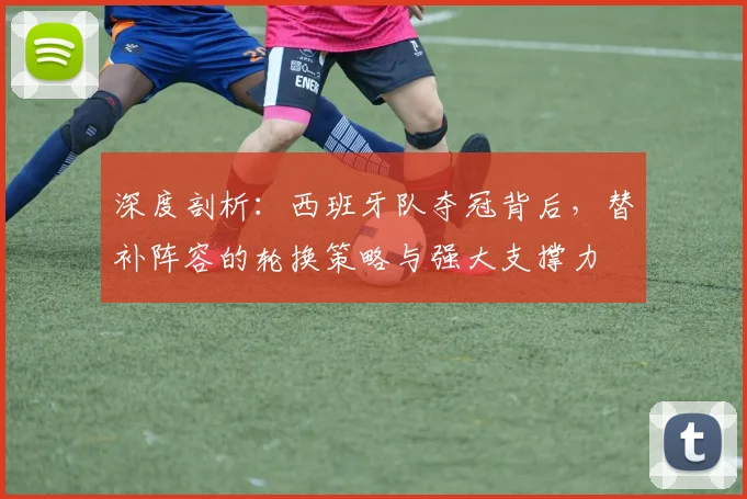 深度剖析：西班牙队夺冠背后，替补阵容的轮换策略与强大支撑力