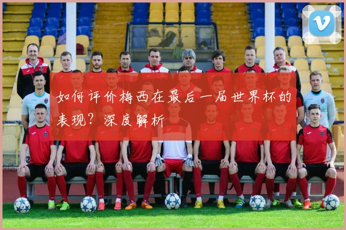 如何评价梅西在最后一届世界杯的表现？深度解析