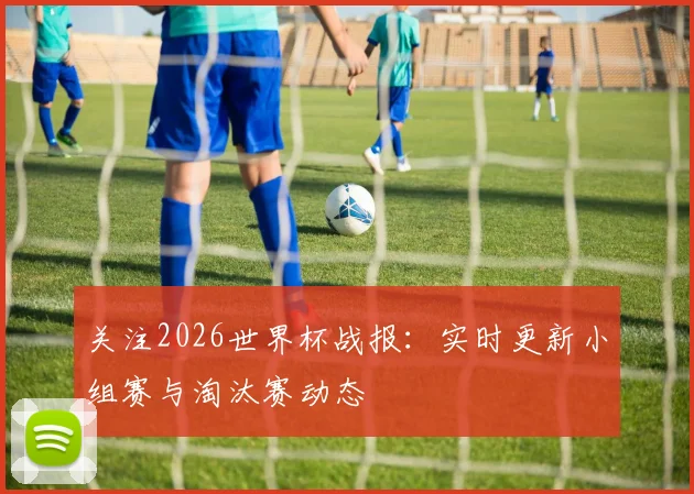 关注2026世界杯战报：实时更新小组赛与淘汰赛动态
