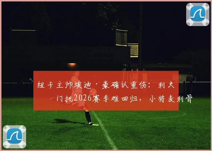 纽卡主帅埃迪·豪确认重伤：利夫拉门托2026赛季难回归，小将麦利骨折直接报销，球队阵容受何冲击？