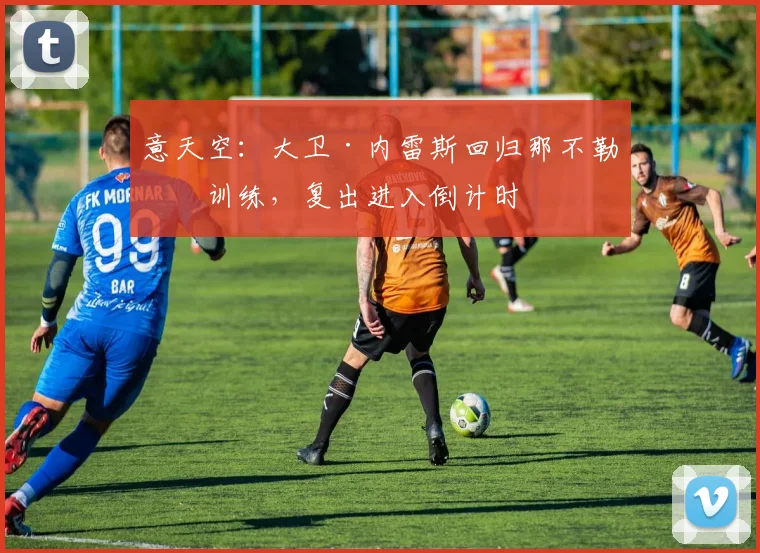意天空：大卫·内雷斯回归那不勒斯训练，复出进入倒计时