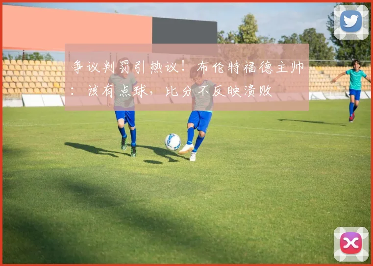 争议判罚引热议！布伦特福德主帅：该有点球，比分不反映溃败