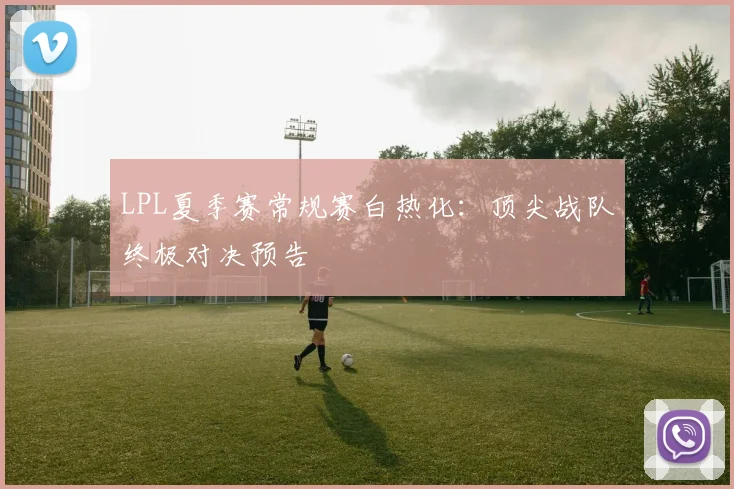 LPL夏季赛常规赛白热化：顶尖战队终极对决预告