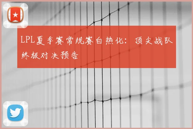 LPL夏季赛常规赛白热化：顶尖战队终极对决预告