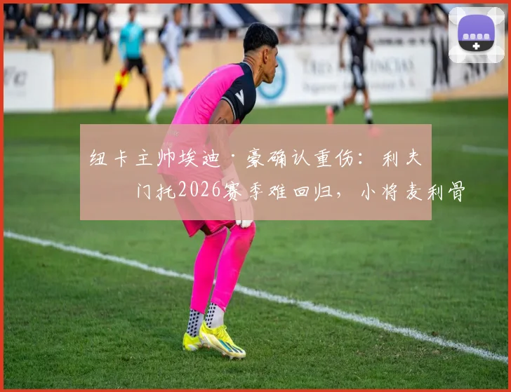 纽卡主帅埃迪·豪确认重伤：利夫拉门托2026赛季难回归，小将麦利骨折直接报销，球队阵容受何冲击？