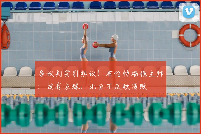 争议判罚引热议！布伦特福德主帅：该有点球，比分不反映溃败