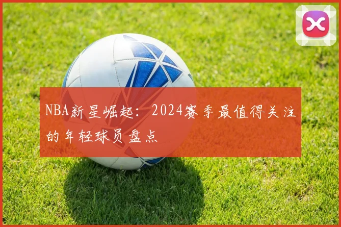 NBA新星崛起:2024赛季最值得关注的年轻球员盘点